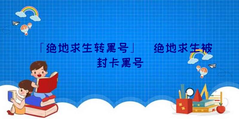 「绝地求生转黑号」|绝地求生被封卡黑号